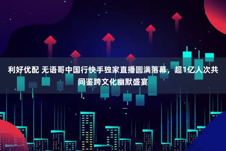 利好优配 无语哥中国行快手独家直播圆满落幕，超1亿人次共同鉴跨文化幽默盛宴